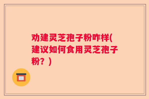 劝建灵芝孢子粉咋样(建议如何食用灵芝孢子粉？)