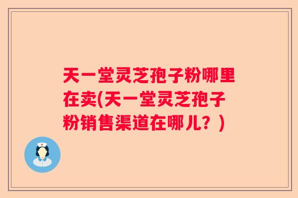天一堂灵芝孢子粉哪里在卖(天一堂灵芝孢子粉销售渠道在哪儿？)