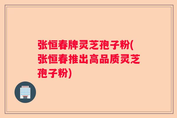 张恒春牌灵芝孢子粉(张恒春推出高品质灵芝孢子粉)