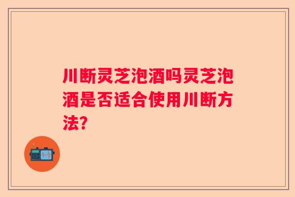 川断灵芝泡酒吗灵芝泡酒是否适合使用川断方法？