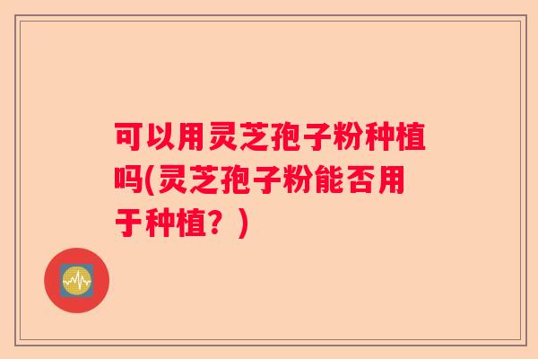 可以用灵芝孢子粉种植吗(灵芝孢子粉能否用于种植？)