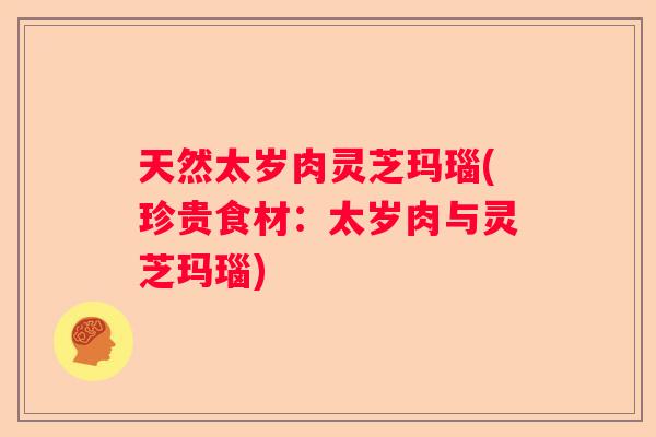 天然太岁肉灵芝玛瑙(珍贵食材：太岁肉与灵芝玛瑙)