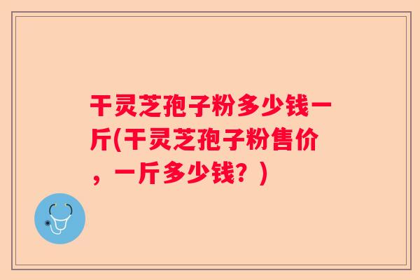 干灵芝孢子粉多少钱一斤(干灵芝孢子粉售价，一斤多少钱？)