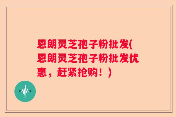 恩朗灵芝孢子粉批发(恩朗灵芝孢子粉批发优惠，赶紧抢购！)
