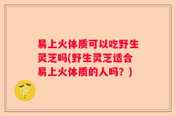 易上火体质可以吃野生灵芝吗(野生灵芝适合易上火体质的人吗？)