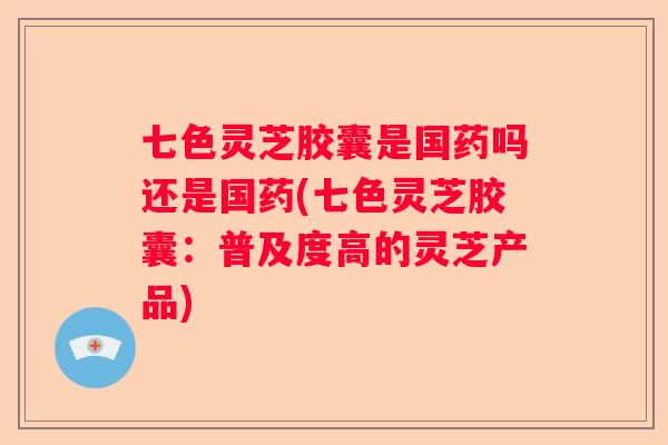 七色灵芝胶囊是国药吗还是国药(七色灵芝胶囊：普及度高的灵芝产品)