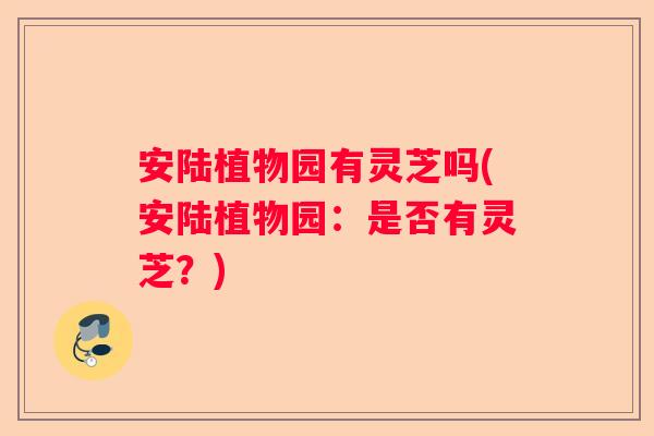 安陆植物园有灵芝吗(安陆植物园：是否有灵芝？)