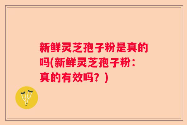 新鲜灵芝孢子粉是真的吗(新鲜灵芝孢子粉：真的有效吗？)