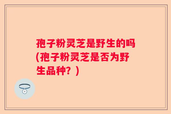 孢子粉灵芝是野生的吗(孢子粉灵芝是否为野生品种？)