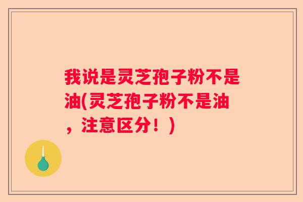 我说是灵芝孢子粉不是油(灵芝孢子粉不是油，注意区分！)