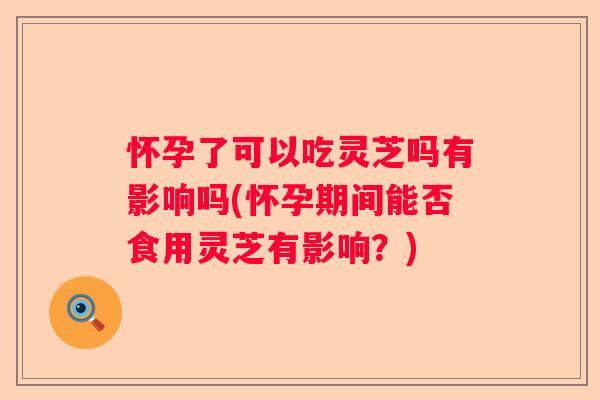 怀孕了可以吃灵芝吗有影响吗(怀孕期间能否食用灵芝有影响？)
