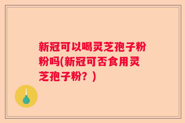 新冠可以喝灵芝孢子粉粉吗(新冠可否食用灵芝孢子粉？)