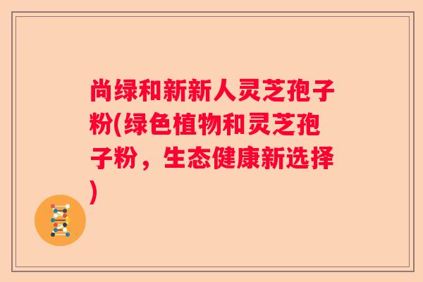 尚绿和新新人灵芝孢子粉(绿色植物和灵芝孢子粉，生态健康新选择)