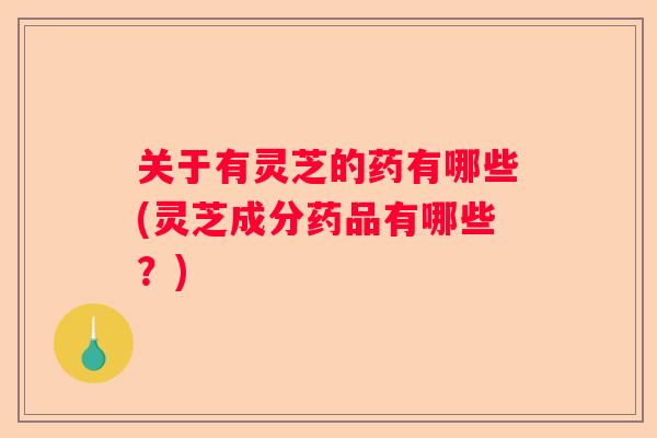 关于有灵芝的药有哪些(灵芝成分药品有哪些？)