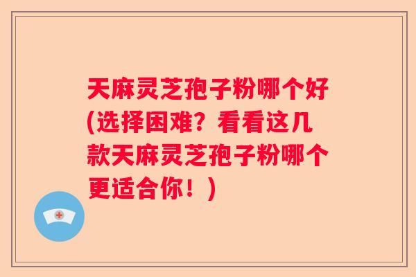 天麻灵芝孢子粉哪个好(选择困难？看看这几款天麻灵芝孢子粉哪个更适合你！)