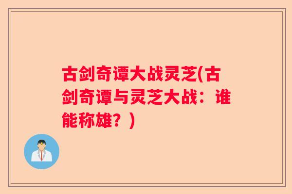 古剑奇谭大战灵芝(古剑奇谭与灵芝大战：谁能称雄？)