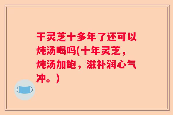 干灵芝十多年了还可以炖汤喝吗(十年灵芝，炖汤加鲍，滋补润心气冲。)