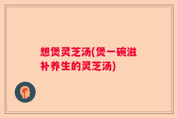 想煲灵芝汤(煲一碗滋补养生的灵芝汤)
