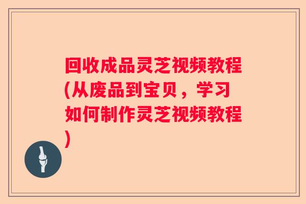 回收成品灵芝视频教程(从废品到宝贝，学习如何制作灵芝视频教程)