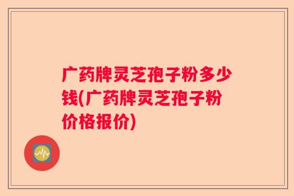 广药牌灵芝孢子粉多少钱(广药牌灵芝孢子粉价格报价)