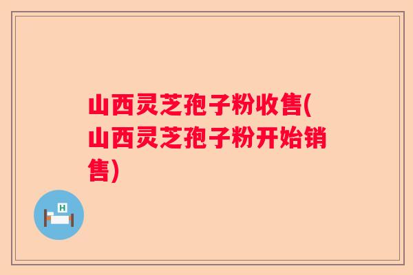 山西灵芝孢子粉收售(山西灵芝孢子粉开始销售)