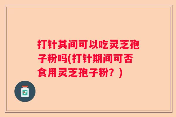 打针其间可以吃灵芝孢子粉吗(打针期间可否食用灵芝孢子粉？)