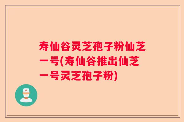 寿仙谷灵芝孢子粉仙芝一号(寿仙谷推出仙芝一号灵芝孢子粉)
