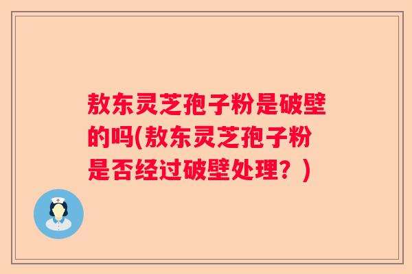 敖东灵芝孢子粉是破壁的吗(敖东灵芝孢子粉是否经过破壁处理？)