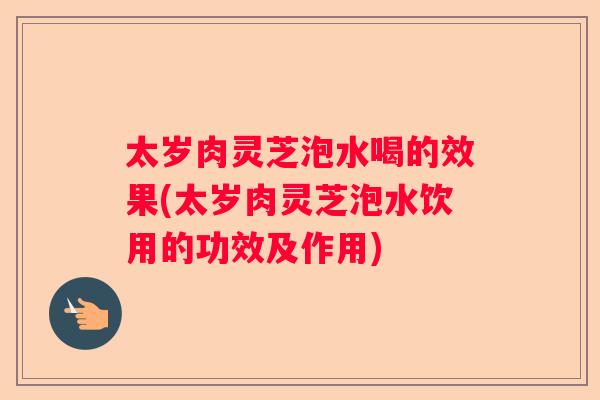 太岁肉灵芝泡水喝的效果(太岁肉灵芝泡水饮用的功效及作用)