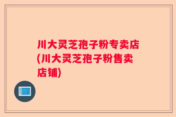 川大灵芝孢子粉专卖店(川大灵芝孢子粉售卖店铺)