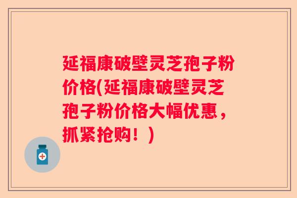 延福康破壁灵芝孢子粉价格(延福康破壁灵芝孢子粉价格大幅优惠，抓紧抢购！)