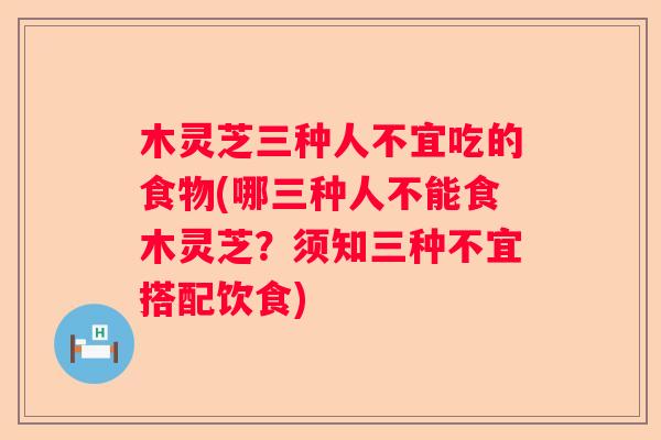 木灵芝三种人不宜吃的食物(哪三种人不能食木灵芝？须知三种不宜搭配饮食)