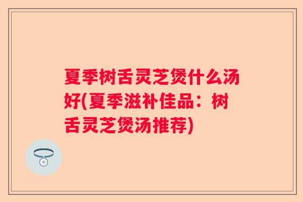 夏季树舌灵芝煲什么汤好(夏季滋补佳品：树舌灵芝煲汤推荐)