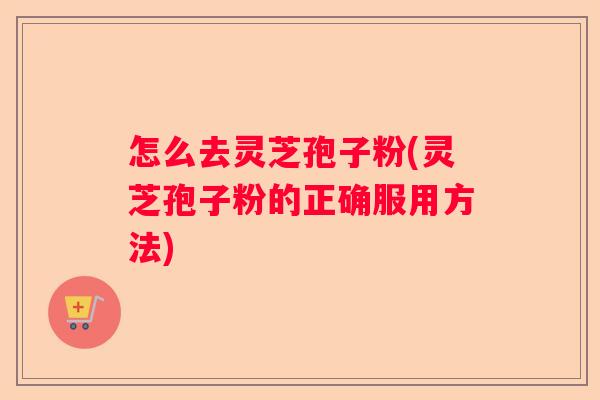 怎么去灵芝孢子粉(灵芝孢子粉的正确服用方法)