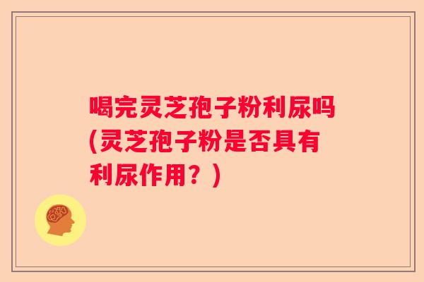 喝完灵芝孢子粉利尿吗(灵芝孢子粉是否具有利尿作用？)