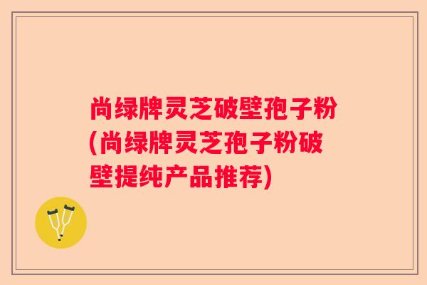尚绿牌灵芝破壁孢子粉(尚绿牌灵芝孢子粉破壁提纯产品推荐)