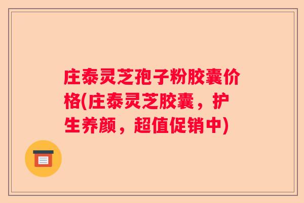 庄泰灵芝孢子粉胶囊价格(庄泰灵芝胶囊，护生养颜，超值促销中)
