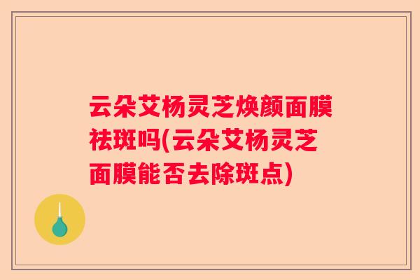 云朵艾杨灵芝焕颜面膜祛斑吗(云朵艾杨灵芝面膜能否去除斑点)