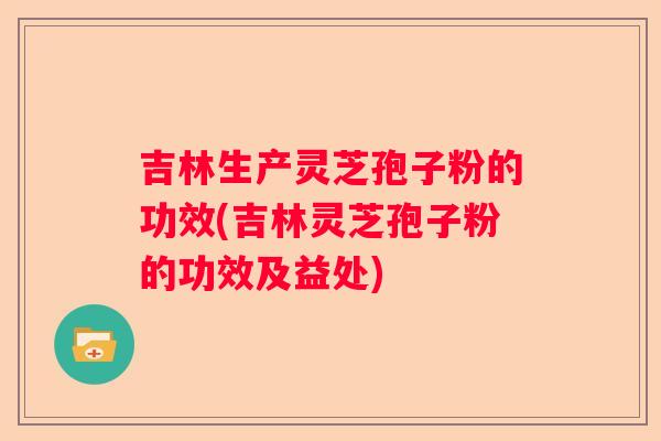 吉林生产灵芝孢子粉的功效(吉林灵芝孢子粉的功效及益处)