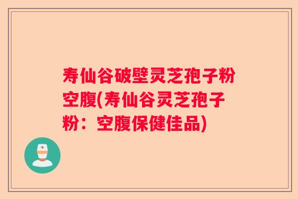 寿仙谷破壁灵芝孢子粉空腹(寿仙谷灵芝孢子粉：空腹保健佳品)