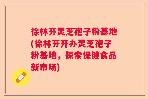 徐林芬灵芝孢子粉基地(徐林芬开办灵芝孢子粉基地，探索保健食品新市场)