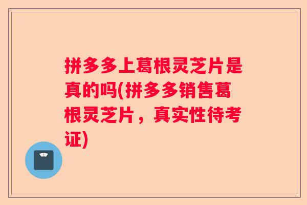 拼多多上葛根灵芝片是真的吗(拼多多销售葛根灵芝片，真实性待考证)