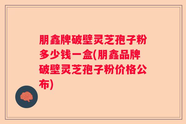 朋鑫牌破壁灵芝孢子粉多少钱一盒(朋鑫品牌破壁灵芝孢子粉价格公布)