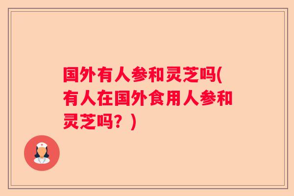 国外有人参和灵芝吗(有人在国外食用人参和灵芝吗？)