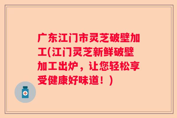 广东江门市灵芝破壁加工(江门灵芝新鲜破壁加工出炉，让您轻松享受健康好味道！)