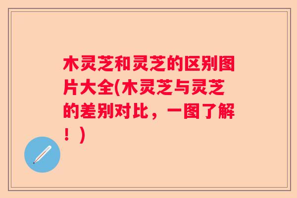 木灵芝和灵芝的区别图片大全(木灵芝与灵芝的差别对比，一图了解！)