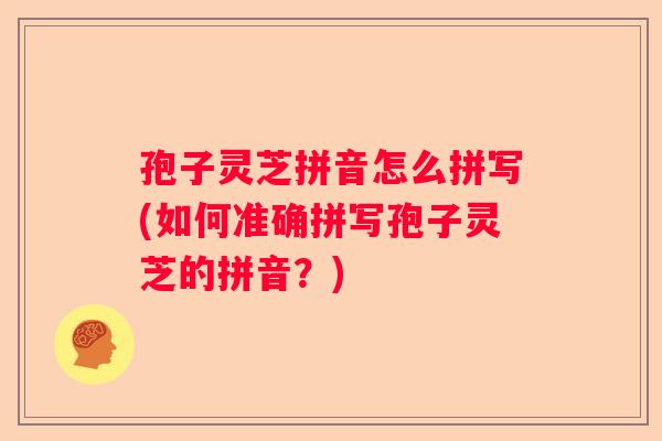 孢子灵芝拼音怎么拼写(如何准确拼写孢子灵芝的拼音？)
