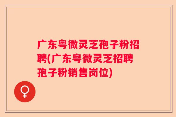 广东粤微灵芝孢子粉招聘(广东粤微灵芝招聘孢子粉销售岗位)
