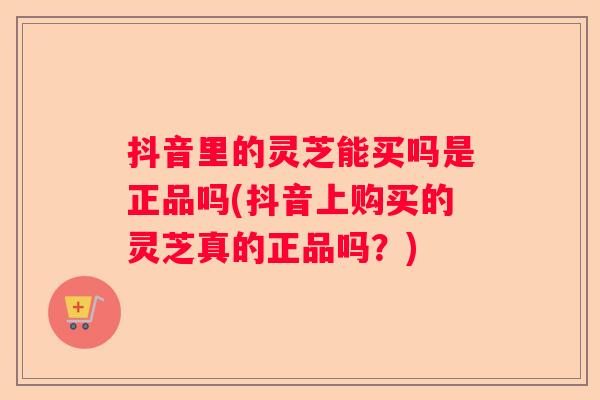 抖音里的灵芝能买吗是正品吗(抖音上购买的灵芝真的正品吗？)
