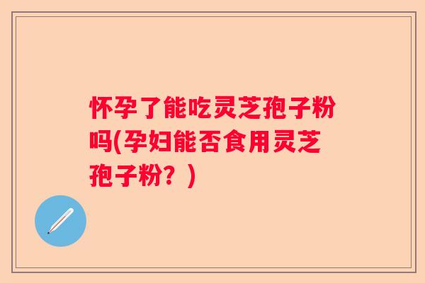 怀孕了能吃灵芝孢子粉吗(孕妇能否食用灵芝孢子粉?) 怀孕了能吃灵芝孢子粉吗(孕妇能否食用灵芝孢子粉?)